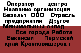 Оператор Call-центра › Название организации ­ Базальт, ООО › Отрасль предприятия ­ Другое › Минимальный оклад ­ 22 000 - Все города Работа » Вакансии   . Пермский край,Красновишерск г.